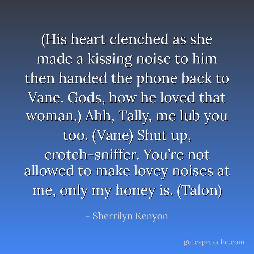 (His heart clenched as she made a kissing noise to him then handed the phone back to Vane. Gods, how he loved that woman.)<br />Ahh, Tally, me lub you too. (Vane)<br />Shut up, crotch-sniffer. You’re not allowed to make lovey noises at me, only my honey is. (Talon) - Sherrilyn Kenyon