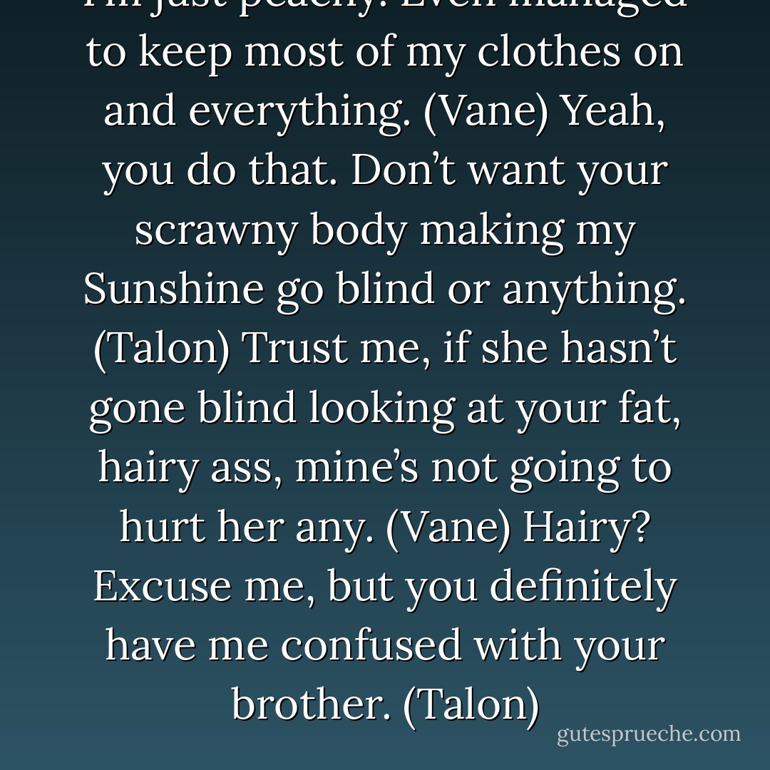 I’m just peachy. Even managed to keep most of my clothes on and everything. (Vane)<br />Yeah, you do that. Don’t want your scrawny body making my Sunshine go blind or anything. (Talon)<br />Trust me, if she hasn’t gone blind looking at your fat, hairy ass, mine’s not going to hurt her any. (Vane)<br />Hairy? Excuse me, but you definitely have me confused with your brother. (Talon) - Sherrilyn Kenyon