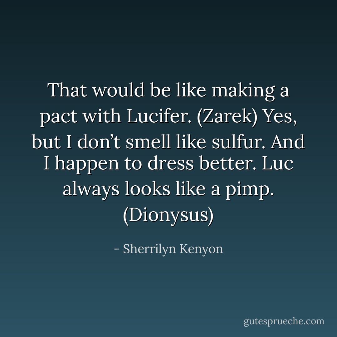 That would be like making a pact with Lucifer. (Zarek)<br />Yes, but I don’t smell like sulfur. And I happen to dress better. Luc always looks like a pimp. (Dionysus) - Sherrilyn Kenyon