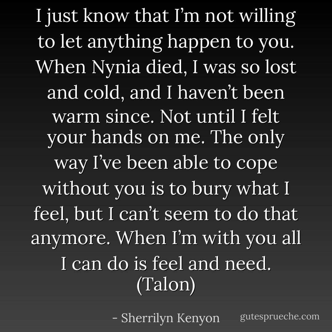 I just know that I’m not willing to let anything happen to you. When Nynia died, I was so lost and cold, and I haven’t been warm since. Not until I felt your hands on me. The only way I’ve been able to cope without you is to bury what I feel, but I can’t seem to do that anymore. When I’m with you all I can do is feel and need. (Talon) - Sherrilyn Kenyon