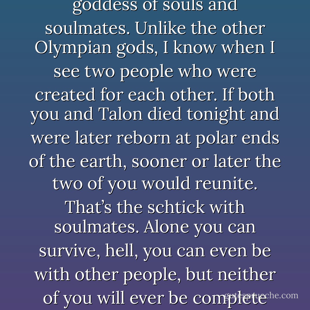 Yeah, but– (Sunshine)<br />There are no buts, Sunshine. I am the goddess of souls and soulmates. Unlike the other Olympian gods, I know when I see two people who were created for each other. If both you and Talon died tonight and were later reborn at polar ends of the earth, sooner or later the two of you would reunite. That’s the schtick with soulmates. Alone you can survive, hell, you can even be with other people, but neither of you will ever be complete without the other. (Psyche) - Sherrilyn Kenyon
