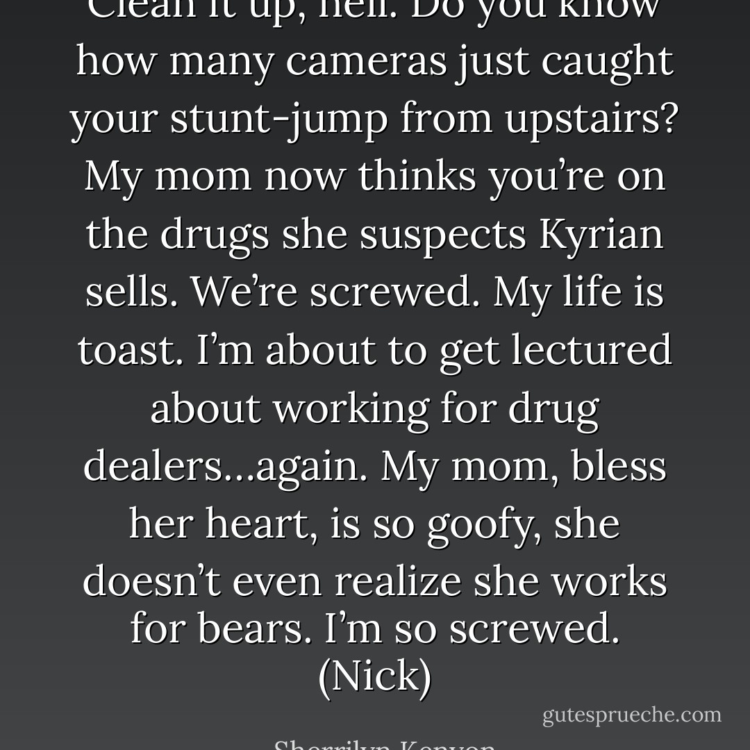 Clean it up, hell. Do you know how many cameras just caught your stunt-jump from upstairs? My mom now thinks you’re on the drugs she suspects Kyrian sells. We’re screwed. My life is toast. I’m about to get lectured about working for drug dealers…again. My mom, bless her heart, is so goofy, she doesn’t even realize she works for bears. I’m so screwed. (Nick) - Sherrilyn Kenyon