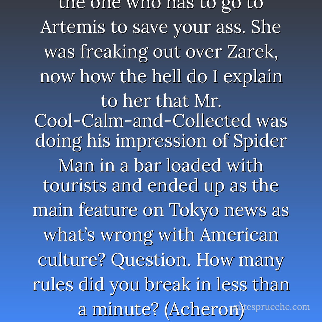 You? You can’t believe this? I’m the one who has to go to Artemis to save your ass. She was freaking out over Zarek, now how the hell do I explain to her that Mr. Cool-Calm-and-Collected was doing his impression of Spider Man in a bar loaded with tourists and ended up as the main feature on Tokyo news as what’s wrong with American culture? Question. How many rules did you break in less than a minute? (Acheron) - Sherrilyn Kenyon