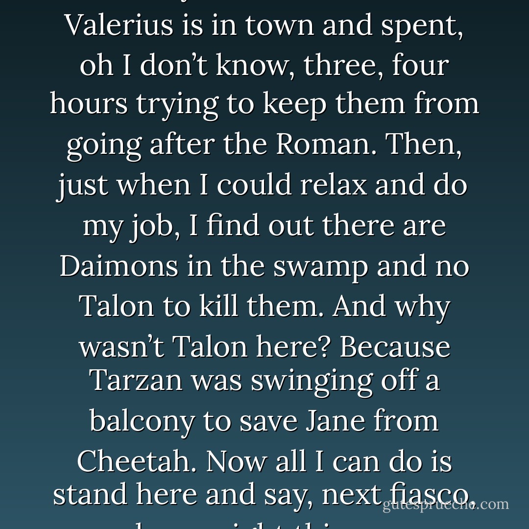 You know, I’ve had a really wonderful night tonight. I got to tell Kyrian and Julian that Valerius is in town and spent, oh I don’t know, three, four hours trying to keep them from going after the Roman. Then, just when I could relax and do my job, I find out there are Daimons in the swamp and no Talon to kill them. And why wasn’t Talon here? Because Tarzan was swinging off a balcony to save Jane from Cheetah. Now all I can do is stand here and say, next fiasco, please, right this way. (Acheron) - Sherrilyn Kenyon