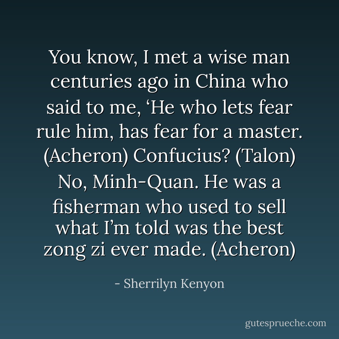 You know, I met a wise man centuries ago in China who said to me, ‘He who lets fear rule him, has fear for a master. (Acheron)<br />Confucius? (Talon)<br />No, Minh-Quan. He was a fisherman who used to sell what I’m told was the best zong zi ever made. (Acheron) - Sherrilyn Kenyon