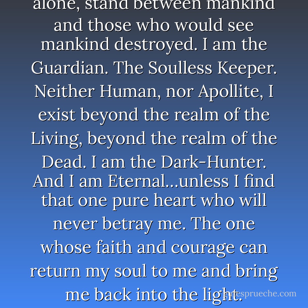 I am Darkness. I am Shadow. I am the Ruler of the Night. I, alone, stand between mankind and those who would see mankind destroyed. I am the Guardian. The Soulless Keeper. Neither Human, nor Apollite, I exist beyond the realm of the Living, beyond the realm of the Dead. I am the Dark-Hunter. And I am Eternal…unless I find that one pure heart who will never betray me. The one whose faith and courage can return my soul to me and bring me back into the light. (Dark-Hunter Creed) - Sherrilyn Kenyon