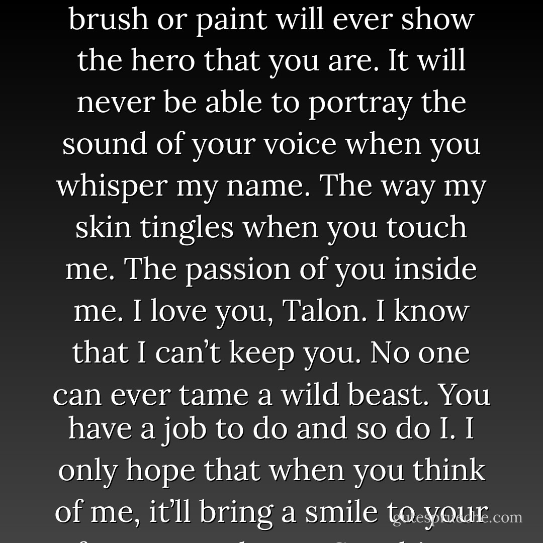 This is the swamp as I see it, but what I can’t capture on canvas is you as I see you. No brush or paint will ever show the hero that you are. It will never be able to portray the sound of your voice when you whisper my name. The way my skin tingles when you touch me. The passion of you inside me. I love you, Talon. I know that I can’t keep you. No one can ever tame a wild beast. You have a job to do and so do I. I only hope that when you think of me, it’ll bring a smile to your face. Love always, Sunshine. (Sunshine's note) - Sherrilyn Kenyon