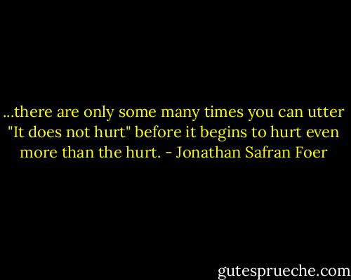 ...there are only some many times you can utter "It does not hurt" before it begins to hurt even more than the hurt. - Jonathan Safran Foer