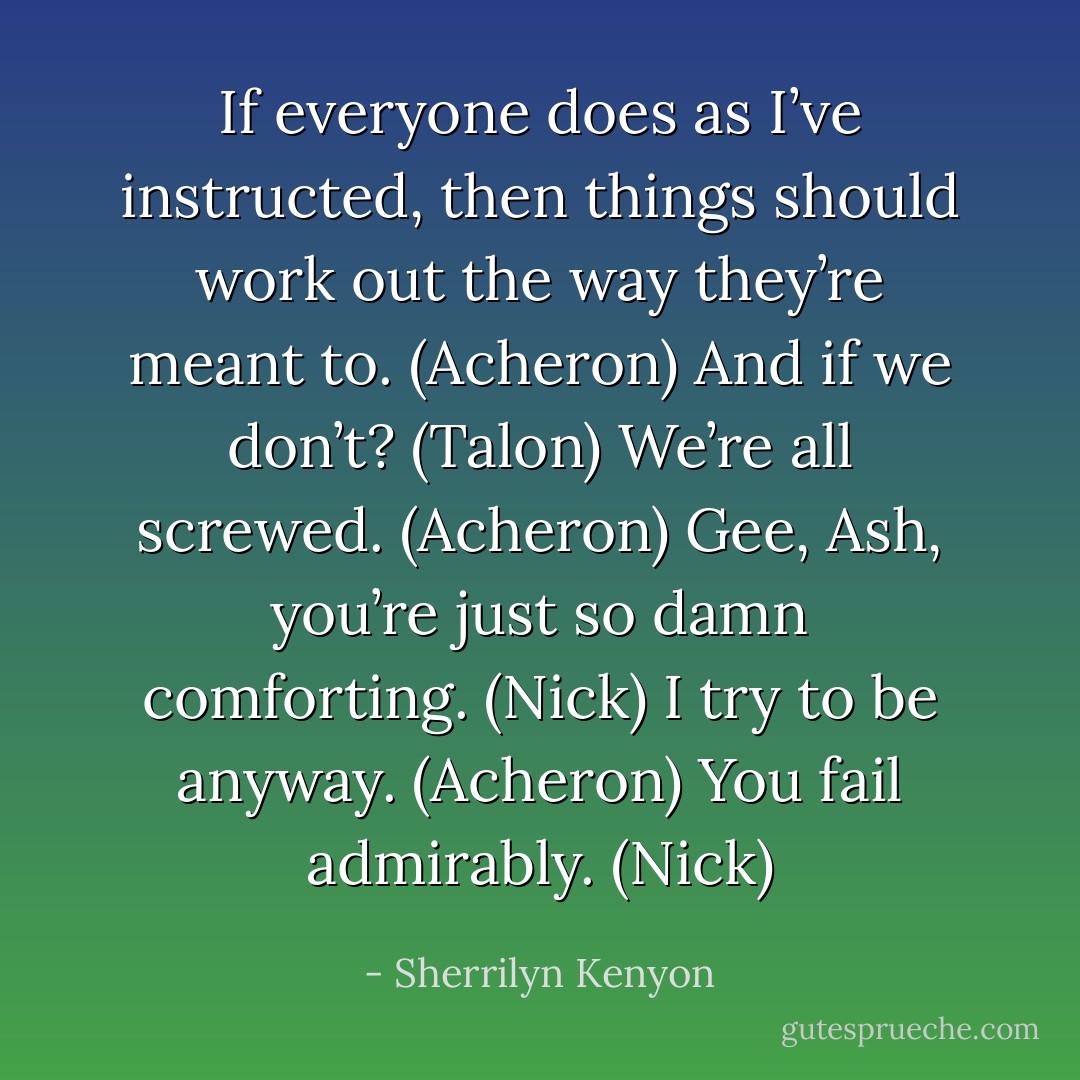 If everyone does as I’ve instructed, then things should work out the way they’re meant to. (Acheron)<br />And if we don’t? (Talon)<br />We’re all screwed. (Acheron)<br />Gee, Ash, you’re just so damn comforting. (Nick)<br />I try to be anyway. (Acheron)<br />You fail admirably. (Nick) - Sherrilyn Kenyon