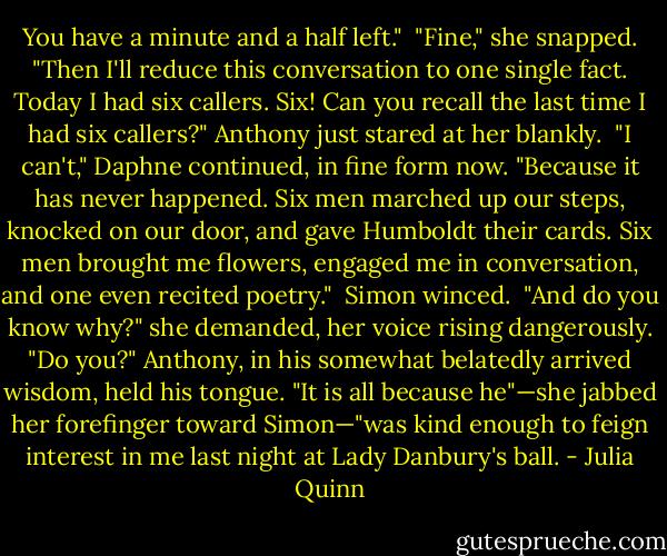 You have a minute and a half left."<br /><br />"Fine," she snapped. "Then I'll reduce this conversation to one single fact. Today I had six callers. Six! Can you recall the last time I had six callers?"<br />Anthony just stared at her blankly.<br /><br />"I can't," Daphne continued, in fine form now. "Because it has never happened. Six men marched up our steps, knocked on our door, and gave Humboldt their cards. Six men brought me flowers, engaged me in conversation, and one even recited poetry."<br /><br />Simon winced.<br /><br />"And do you know why?" she demanded, her voice rising dangerously. "Do you?"<br />Anthony, in his somewhat belatedly arrived wisdom, held his tongue.<br />"It is all because he"—she jabbed her forefinger toward Simon—"was kind enough to feign interest in me last night at Lady Danbury's ball. - Julia Quinn