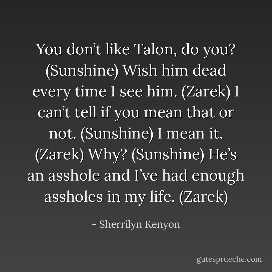 You don’t like Talon, do you? (Sunshine)<br />Wish him dead every time I see him. (Zarek)<br />I can’t tell if you mean that or not. (Sunshine)<br />I mean it. (Zarek)<br />Why? (Sunshine)<br />He’s an asshole and I’ve had enough assholes in my life. (Zarek) - Sherrilyn Kenyon