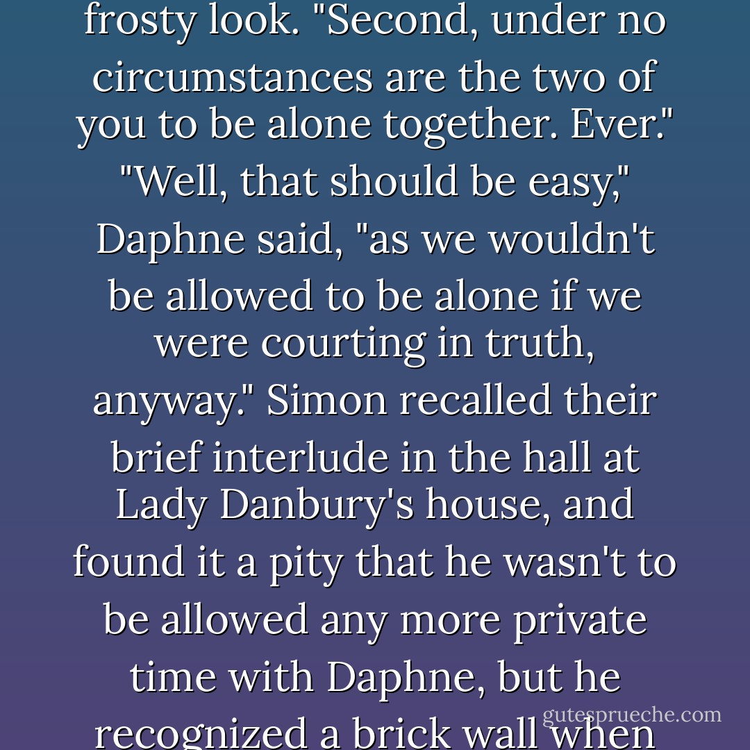 First of all, this goes no further than this room."<br />"Agreed," she said quickly.<br />Anthony looked pointedly at Simon.<br />"Of course," he replied.<br />"Mother would be devastated if she learned the truth."<br />"Actually," Simon murmured, "I rather think your mother would applaud our ingenuity, but since you have quite obviously known <br />her longer, I bow to your discretion."<br />Anthony shot him a frosty look. "Second, under no circumstances are the two of you to be alone together. Ever."<br />"Well, that should be easy," Daphne said, "as we wouldn't be allowed to be alone if we were courting in truth, anyway."<br />Simon recalled their brief interlude in the hall at Lady Danbury's house, and found it a pity that he wasn't to be allowed any more private time with Daphne, but he recognized a brick wall when he saw one, especially when said wall happened to be named <br />Anthony Bridgerton. So he just nodded and murmured his assent.<br />"Third—" <br />"There is a third?" Daphne asked.            <br />"There would be thirty if I could think of them," Anthony growled.                                        <br />"Very well," she acceded, looking most aggrieved. "If you must. - Julia Quinn