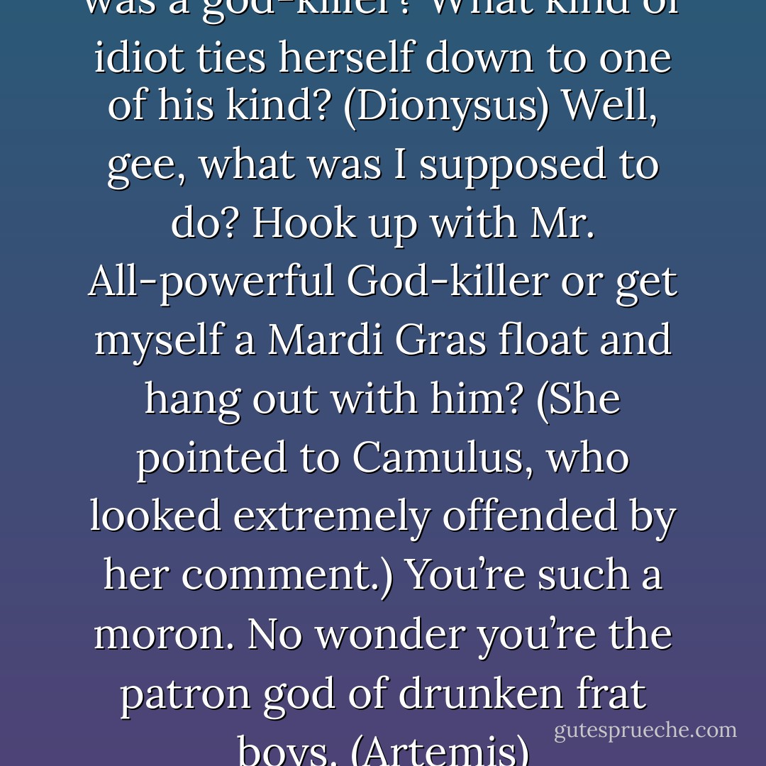 How was I to know your pet was a god-killer? What kind of idiot ties herself down to one of his kind? (Dionysus)<br />Well, gee, what was I supposed to do? Hook up with Mr. All-powerful God-killer or get myself a Mardi Gras float and hang out with him? (She pointed to Camulus, who looked extremely offended by her comment.) You’re such a moron. No wonder you’re the patron god of drunken frat boys. (Artemis) - Sherrilyn Kenyon