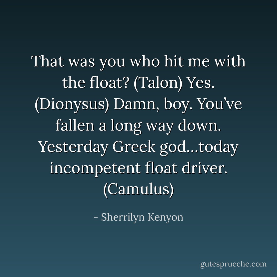 That was you who hit me with the float? (Talon)<br />Yes. (Dionysus)<br />Damn, boy. You’ve fallen a long way down. Yesterday Greek god…today incompetent float driver. (Camulus) - Sherrilyn Kenyon