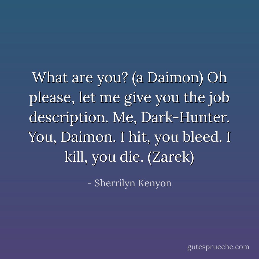 What are you? (a Daimon)<br />Oh please, let me give you the job description. Me, Dark-Hunter. You, Daimon. I hit, you bleed. I kill, you die. (Zarek) - Sherrilyn Kenyon