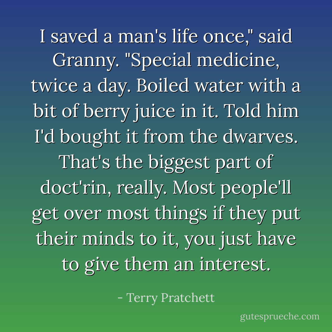 I saved a man's life once," said Granny. "Special medicine, twice a day. Boiled water with a bit of berry juice in it. Told him I'd bought it from the dwarves. That's the biggest part of doct'rin, really. Most people'll get over most things if they put their minds to it, you just have to give them an interest. - Terry Pratchett