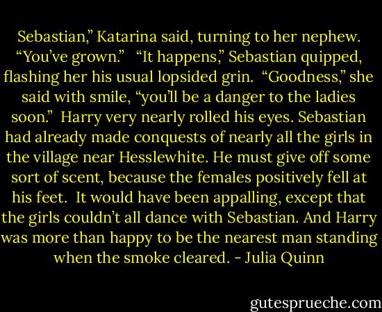 Sebastian,” Katarina said, turning to her nephew. “You’ve grown.” <br /><br />“It happens,” Sebastian quipped, flashing her his usual lopsided grin.<br /><br />“Goodness,” she said with smile, “you’ll be a danger to the ladies soon.”<br /><br />Harry very nearly rolled his eyes. Sebastian had already made conquests of nearly all the girls in the village near Hesslewhite. He must give off some sort of scent, because the females positively fell at his feet.<br /><br />It would have been appalling, except that the girls couldn’t all dance with Sebastian. And Harry was more than happy to be the nearest man standing when the smoke cleared. - Julia Quinn