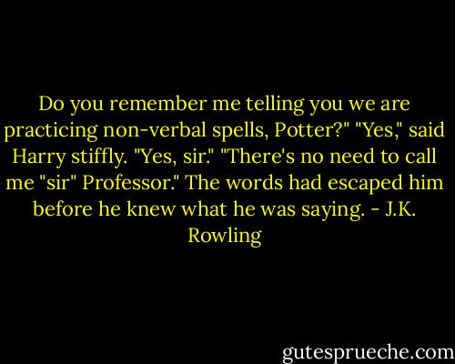 Do you remember me telling you we are practicing non-verbal spells, Potter?"<br />"Yes," said Harry stiffly.<br />"Yes, sir."<br />"There's no need to call me "sir" Professor."<br />The words had escaped him before he knew what he was saying. - J.K. Rowling