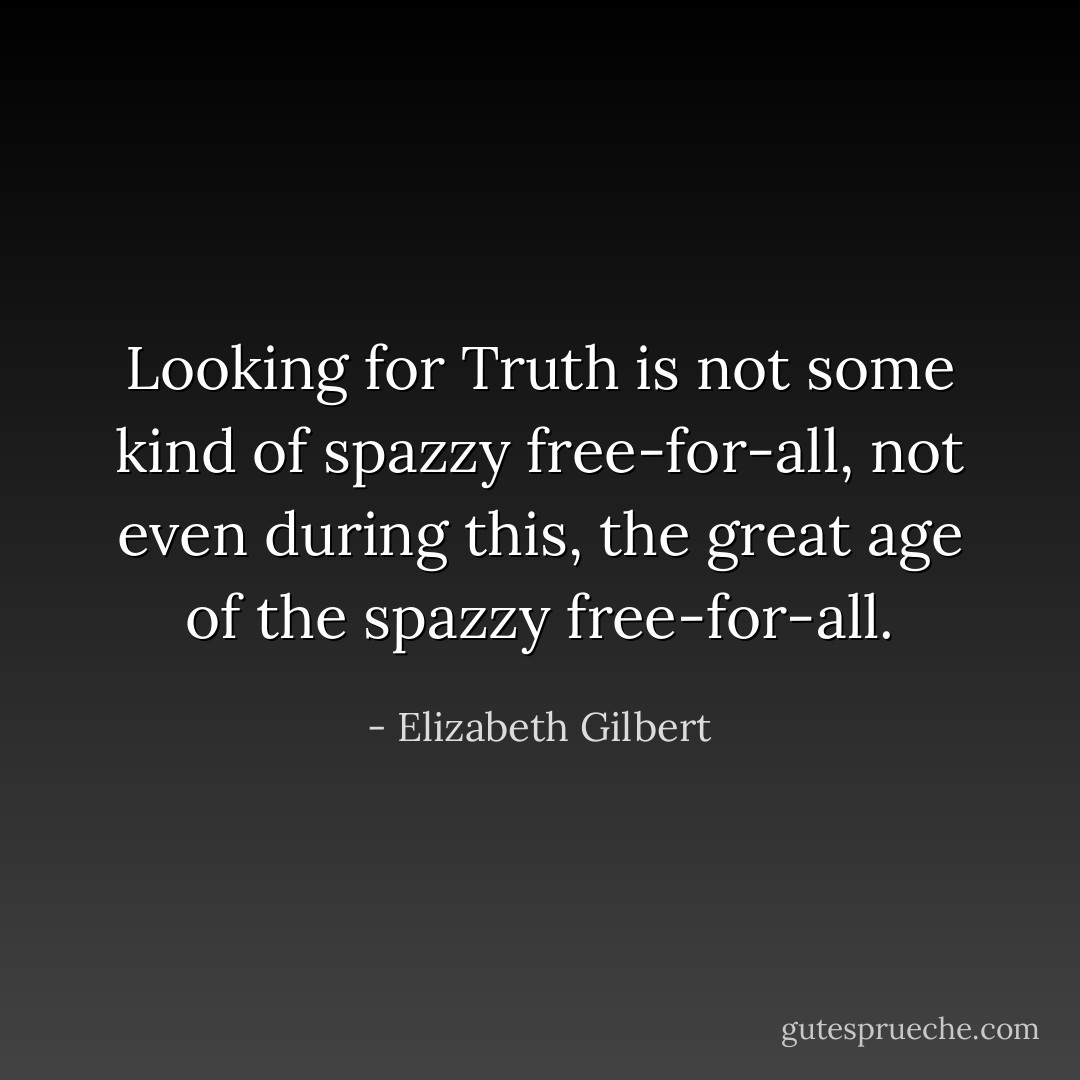 Looking for Truth is not some kind of spazzy free-for-all, not even during this, the great age of the spazzy free-for-all. - Elizabeth Gilbert