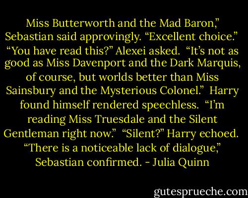 Miss Butterworth and the Mad Baron,” Sebastian said approvingly. “Excellent choice.”<br /><br />“You have read this?” Alexei asked.<br /><br />“It’s not as good as Miss Davenport and the Dark Marquis, of course, but worlds better than Miss Sainsbury and the Mysterious Colonel.”<br /><br />Harry found himself rendered speechless.<br /><br />“I’m reading Miss Truesdale and the Silent Gentleman right now.”<br /><br />“Silent?” Harry echoed.<br /><br />“There is a noticeable lack of dialogue,” Sebastian confirmed. - Julia Quinn