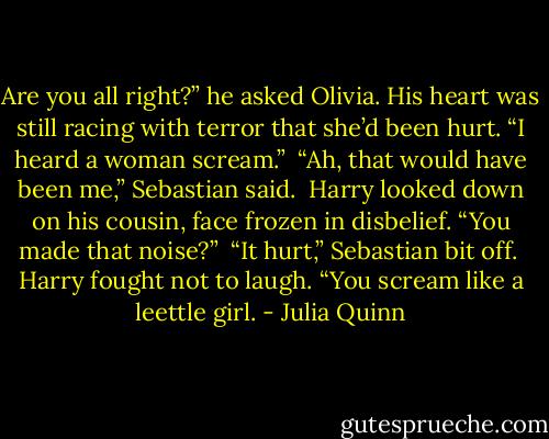 Are you all right?” he asked Olivia. His heart was still racing with terror that she’d been hurt. “I heard a woman scream.”<br /><br />“Ah, that would have been me,” Sebastian said.<br /><br />Harry looked down on his cousin, face frozen in disbelief. “You made that noise?”<br /><br />“It hurt,” Sebastian bit off.<br /><br />Harry fought not to laugh. “You scream like a leettle girl. - Julia Quinn