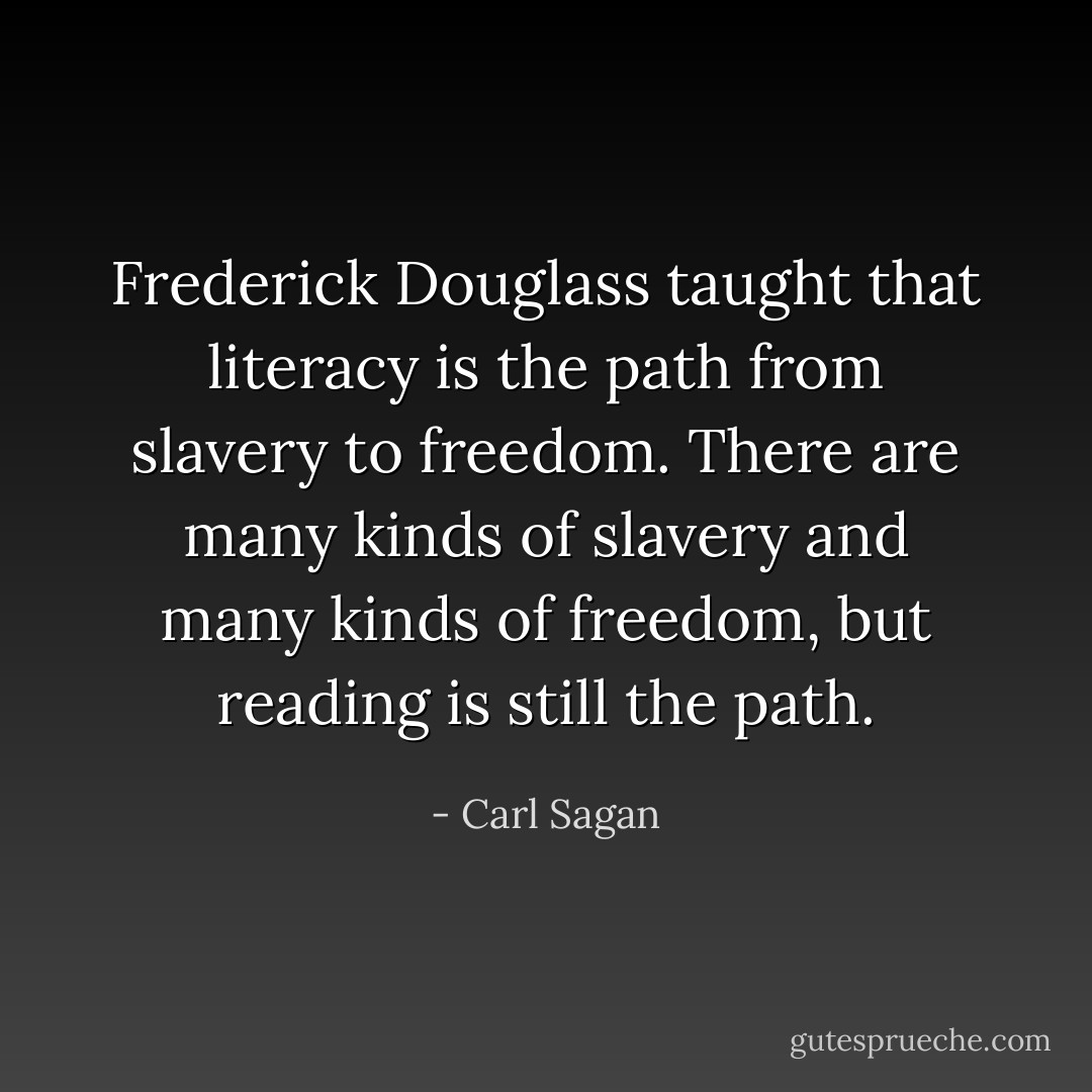 <a href="https://www.goodreads.com/author/show/18943.Frederick_Douglass" title="Frederick Douglass" rel="nofollow noopener">Frederick Douglass</a> taught that literacy is the path from slavery to freedom. There are many kinds of slavery and many kinds of freedom, but reading is still the path. - Carl Sagan