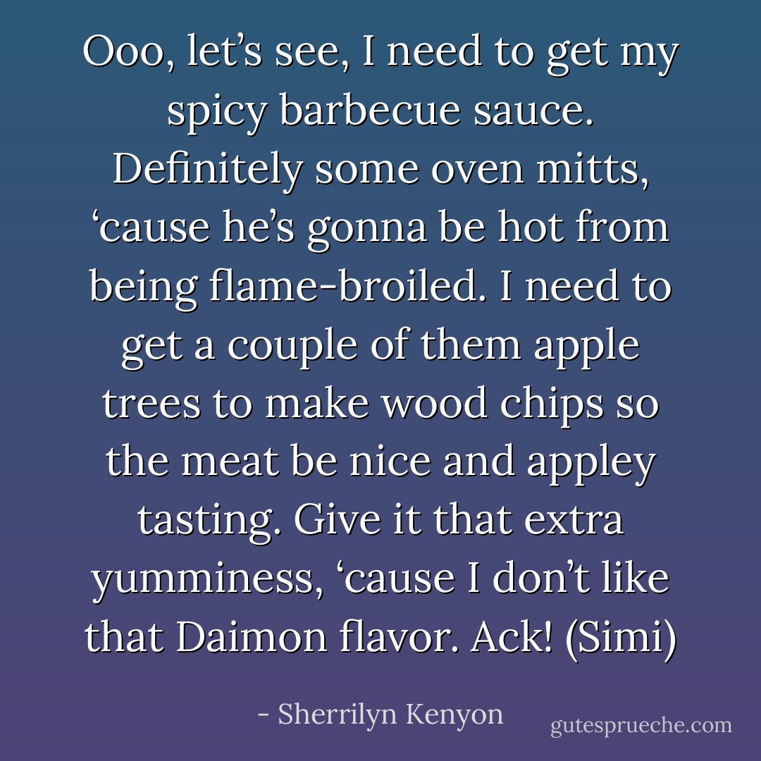 Ooo, let’s see, I need to get my spicy barbecue sauce. Definitely some oven mitts, ‘cause he’s gonna be hot from being flame-broiled. I need to get a couple of them apple trees to make wood chips so the meat be nice and appley tasting. Give it that extra yumminess, ‘cause I don’t like that Daimon flavor. Ack! (Simi) - Sherrilyn Kenyon