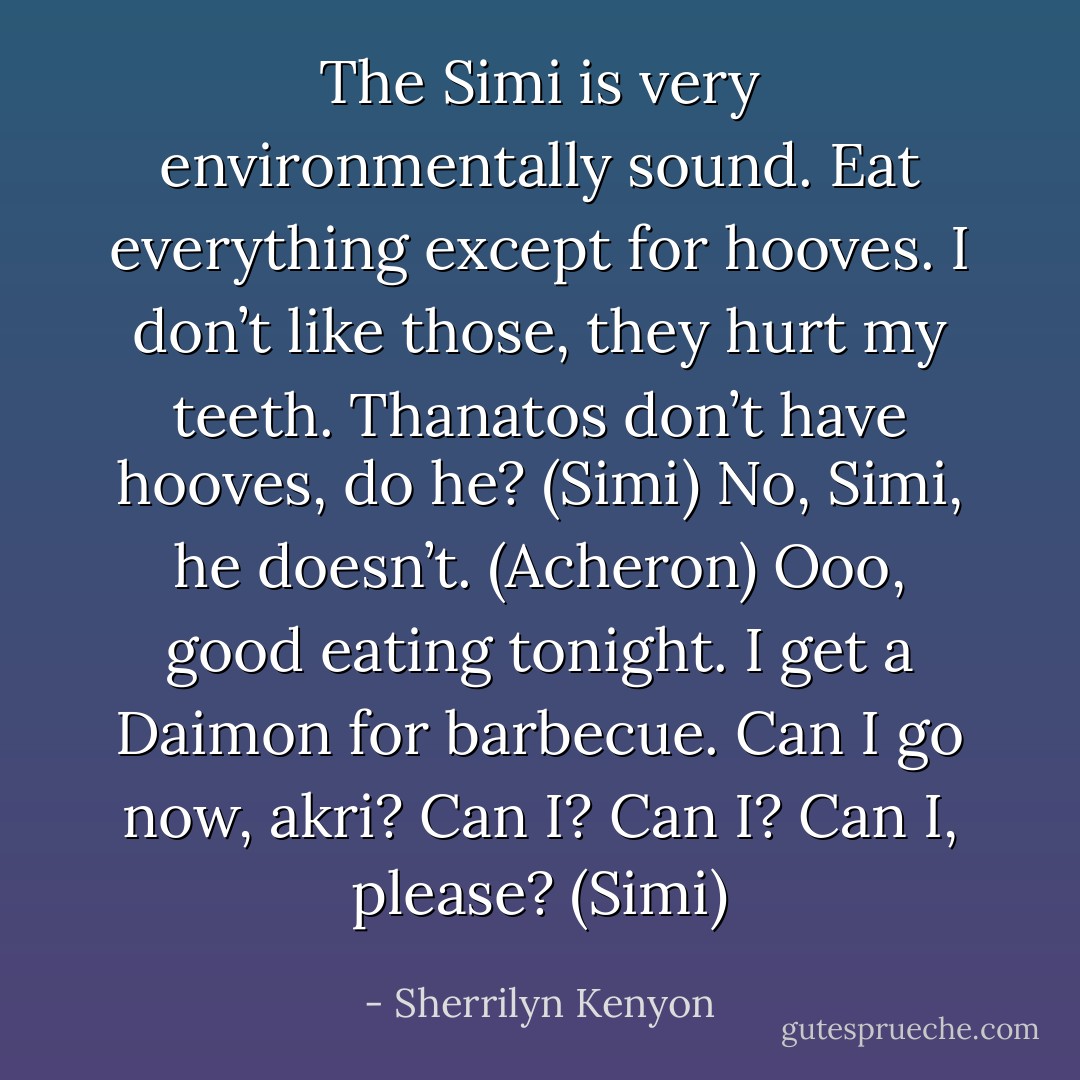 The Simi is very environmentally sound. Eat everything except for hooves. I don’t like those, they hurt my teeth. Thanatos don’t have hooves, do he? (Simi)<br />No, Simi, he doesn’t. (Acheron)<br />Ooo, good eating tonight. I get a Daimon for barbecue. Can I go now, akri? Can I? Can I? Can I, please? (Simi) - Sherrilyn Kenyon