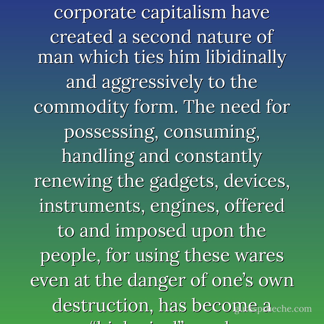 The so-called consumer society and the politics of corporate capitalism have created a second nature of man which ties him libidinally and aggressively to the commodity form. The need for possessing, consuming, handling and constantly renewing the gadgets, devices, instruments, engines, offered to and imposed upon the people, for using these wares even at the danger of one’s own destruction, has become a “biological” need. - Herbert Marcuse
