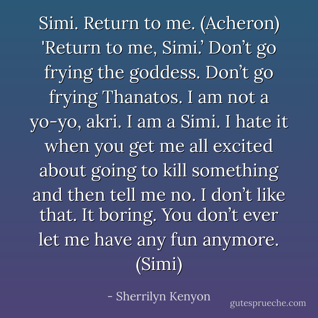 Simi. Return to me. (Acheron)<br />'Return to me, Simi.’ Don’t go frying the goddess. Don’t go frying Thanatos. I am not a yo-yo, akri. I am a Simi. I hate it when you get me all excited about going to kill something and then tell me no. I don’t like that. It boring. You don’t ever let me have any fun anymore. (Simi) - Sherrilyn Kenyon
