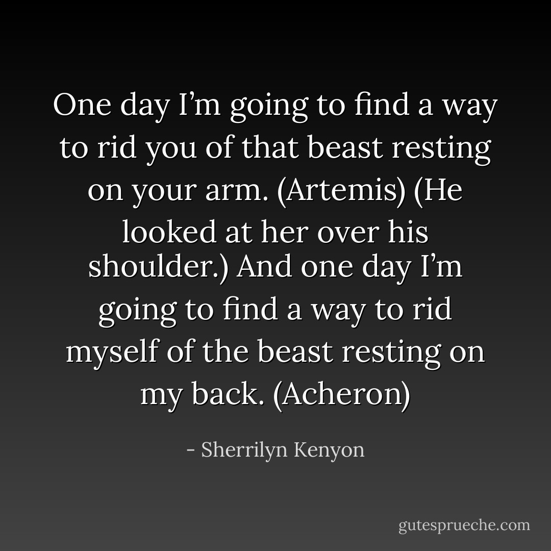 One day I’m going to find a way to rid you of that beast resting on your arm. (Artemis)<br />(He looked at her over his shoulder.)<br />And one day I’m going to find a way to rid myself of the beast resting on my back. (Acheron) - Sherrilyn Kenyon