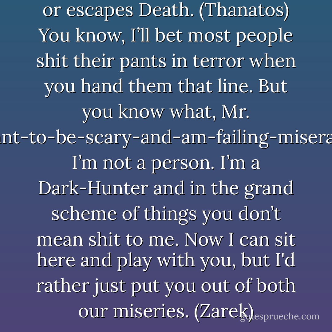 I am Death and no one defeats or escapes Death. (Thanatos)<br />You know, I’ll bet most people shit their pants in terror when you hand them that line. But you know what, Mr. I-want-to-be-scary-and-am-failing-miserably? I’m not a person. I’m a Dark-Hunter and in the grand scheme of things you don’t mean shit to me. Now I can sit here and play with you, but I'd rather just put you out of both our miseries. (Zarek) - Sherrilyn Kenyon