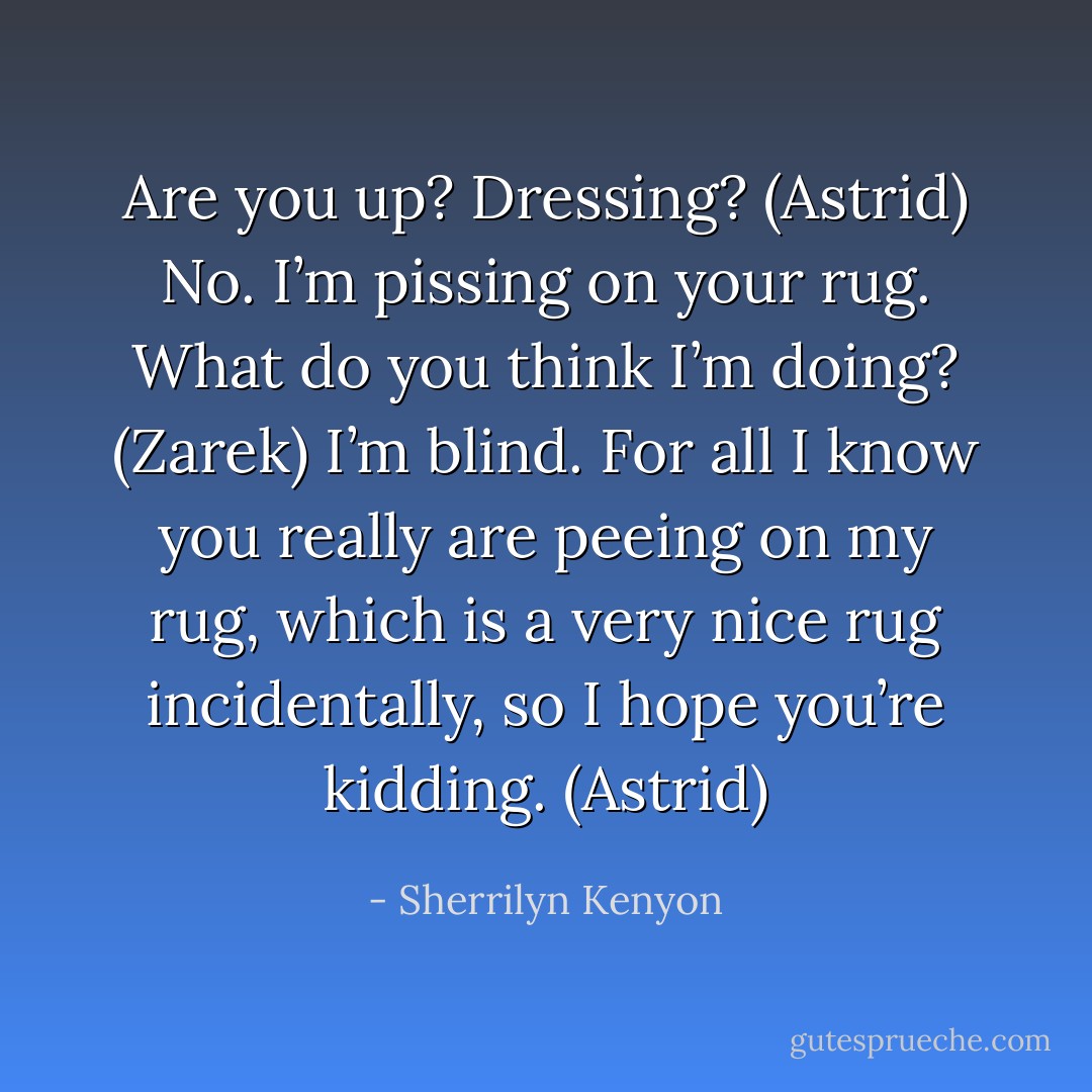 Are you up? Dressing? (Astrid)<br />No. I’m pissing on your rug. What do you think I’m doing? (Zarek)<br />I’m blind. For all I know you really are peeing on my rug, which is a very nice rug incidentally, so I hope you’re kidding. (Astrid) - Sherrilyn Kenyon