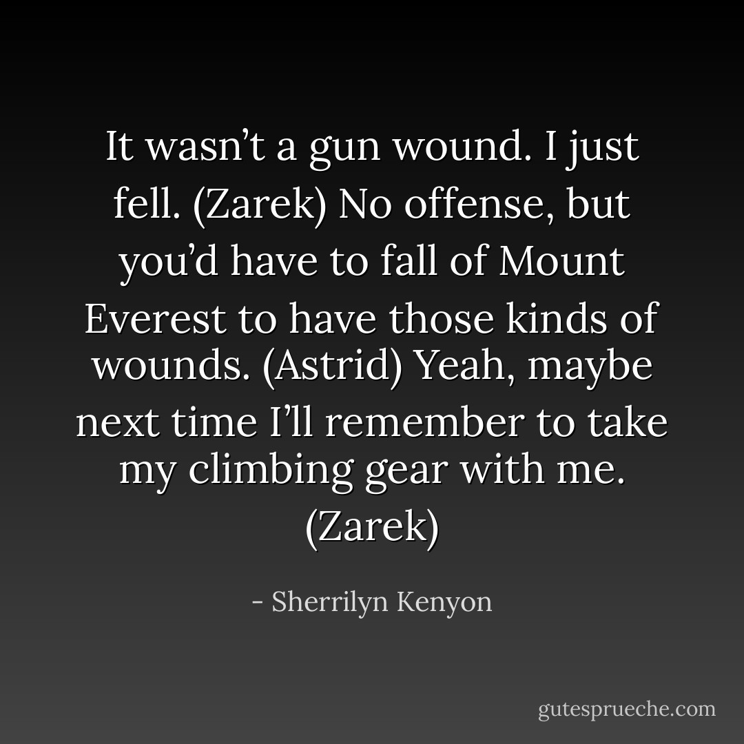 It wasn’t a gun wound. I just fell. (Zarek)<br />No offense, but you’d have to fall of Mount Everest to have those kinds of wounds. (Astrid)<br />Yeah, maybe next time I’ll remember to take my climbing gear with me. (Zarek) - Sherrilyn Kenyon