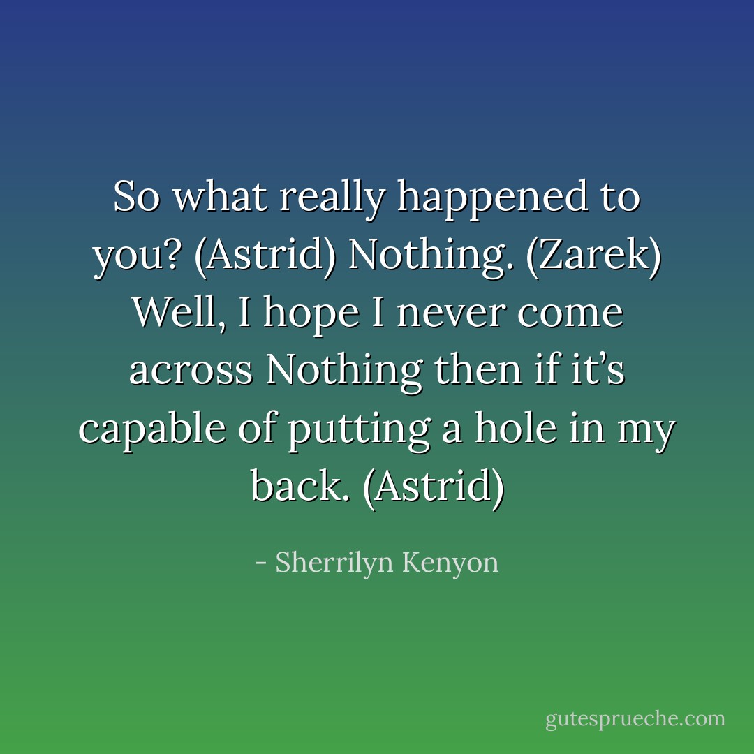 So what really happened to you? (Astrid)<br />Nothing. (Zarek)<br />Well, I hope I never come across Nothing then if it’s capable of putting a hole in my back. (Astrid) - Sherrilyn Kenyon