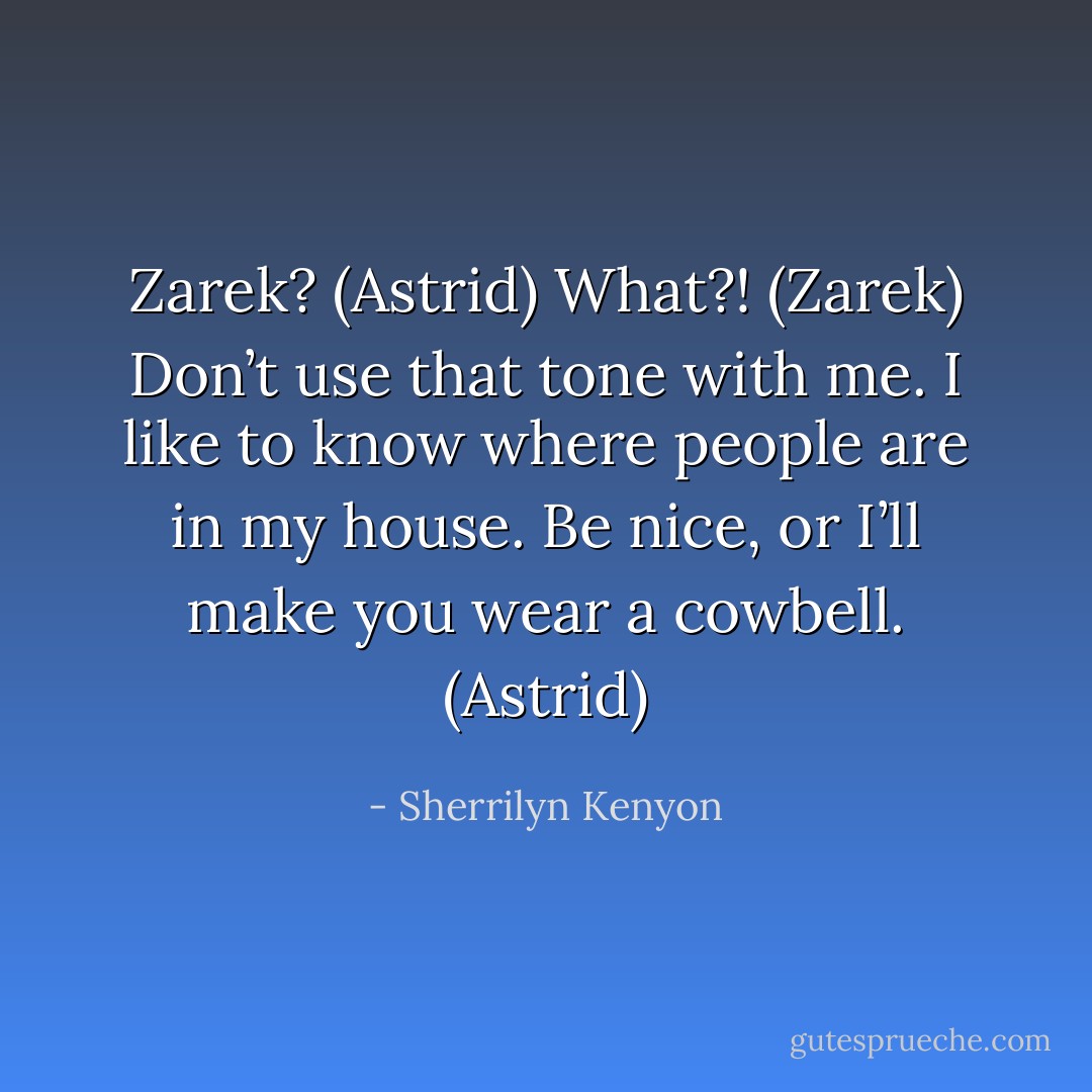 Zarek? (Astrid)<br />What?! (Zarek)<br />Don’t use that tone with me. I like to know where people are in my house. Be nice, or I’ll make you wear a cowbell. (Astrid) - Sherrilyn Kenyon