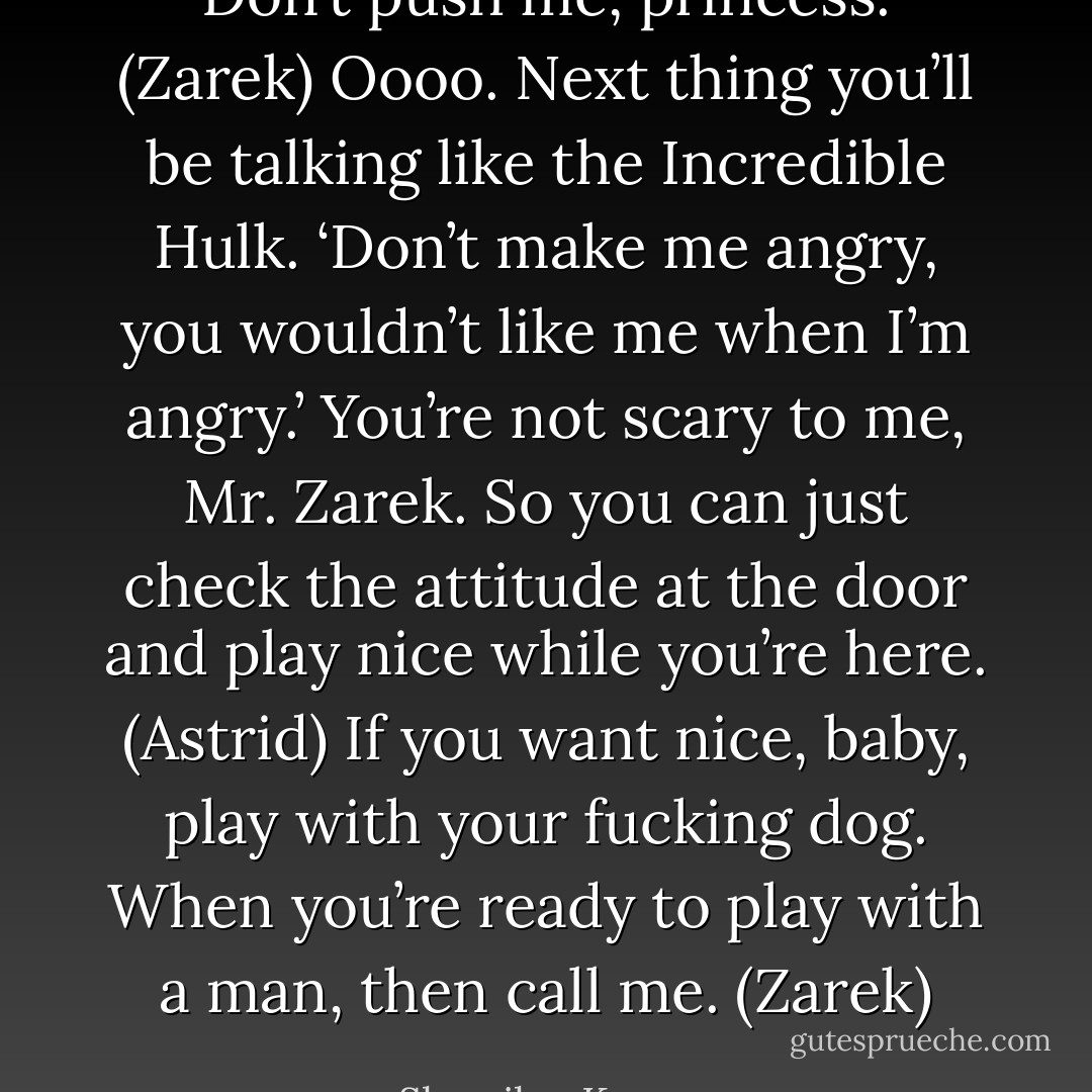 Don’t push me, princess. (Zarek)<br />Oooo. Next thing you’ll be talking like the Incredible Hulk. ‘Don’t make me angry, you wouldn’t like me when I’m angry.’ You’re not scary to me, Mr. Zarek. So you can just check the attitude at the door and play nice while you’re here. (Astrid)<br />If you want nice, baby, play with your fucking dog. When you’re ready to play with a man, then call me. (Zarek) - Sherrilyn Kenyon