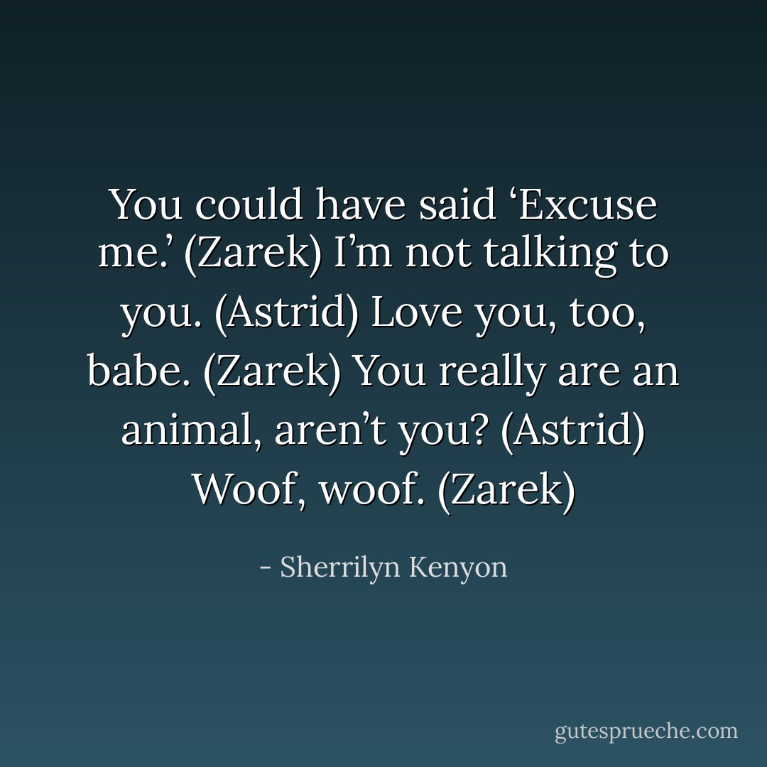 You could have said ‘Excuse me.’ (Zarek)<br />I’m not talking to you. (Astrid)<br />Love you, too, babe. (Zarek)<br />You really are an animal, aren’t you? (Astrid)<br />Woof, woof. (Zarek) - Sherrilyn Kenyon