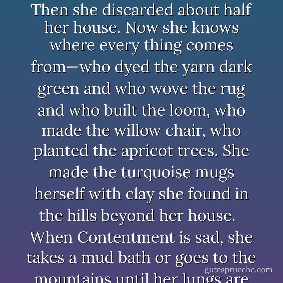 Contentment has learned how to find out what she needs to know. Last year she went on a major housecleaning spree. First she stood on her head until all the extra facts fell out. Then she discarded about half her house. Now she knows where every thing comes from—who dyed the yarn dark green and who wove the rug and who built the loom, who made the willow chair, who planted the apricot trees. She made the turquoise mugs herself with clay she found in the hills beyond her house. <br /><br />When Contentment is sad, she takes a mud bath or goes to the mountains until her lungs are clear. When she walks through an unfamiliar neighborhood, she always makes friends with the local cats. - J. Ruth Gendler