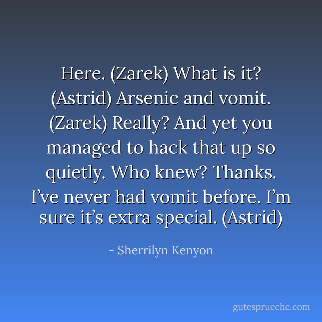Here. (Zarek)<br />What is it? (Astrid)<br />Arsenic and vomit. (Zarek)<br />Really? And yet you managed to hack that up so quietly. Who knew? Thanks. I’ve never had vomit before. I’m sure it’s extra special. (Astrid) - Sherrilyn Kenyon