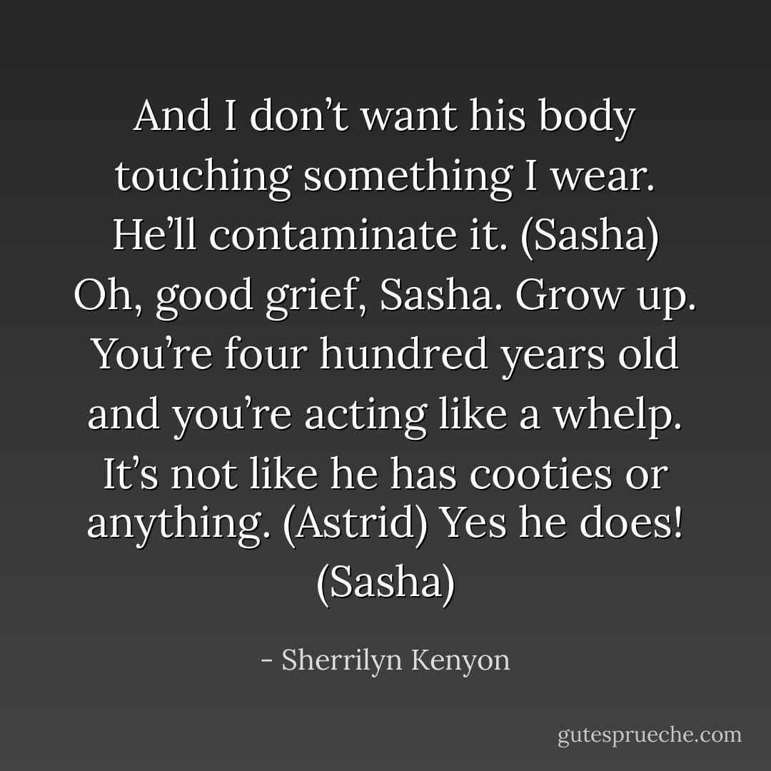 And I don’t want his body touching something I wear. He’ll contaminate it. (Sasha)<br />Oh, good grief, Sasha. Grow up. You’re four hundred years old and you’re acting like a whelp. It’s not like he has cooties or anything. (Astrid)<br />Yes he does! (Sasha) - Sherrilyn Kenyon