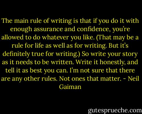 The main rule of writing is that if you do it with enough assurance and confidence, you’re allowed to do whatever you like. (That may be a rule for life as well as for writing. But it’s definitely true for writing.) So write your story as it needs to be written. Write it honestly, and tell it as best you can. I’m not sure that there are any other rules. Not ones that matter. - Neil Gaiman