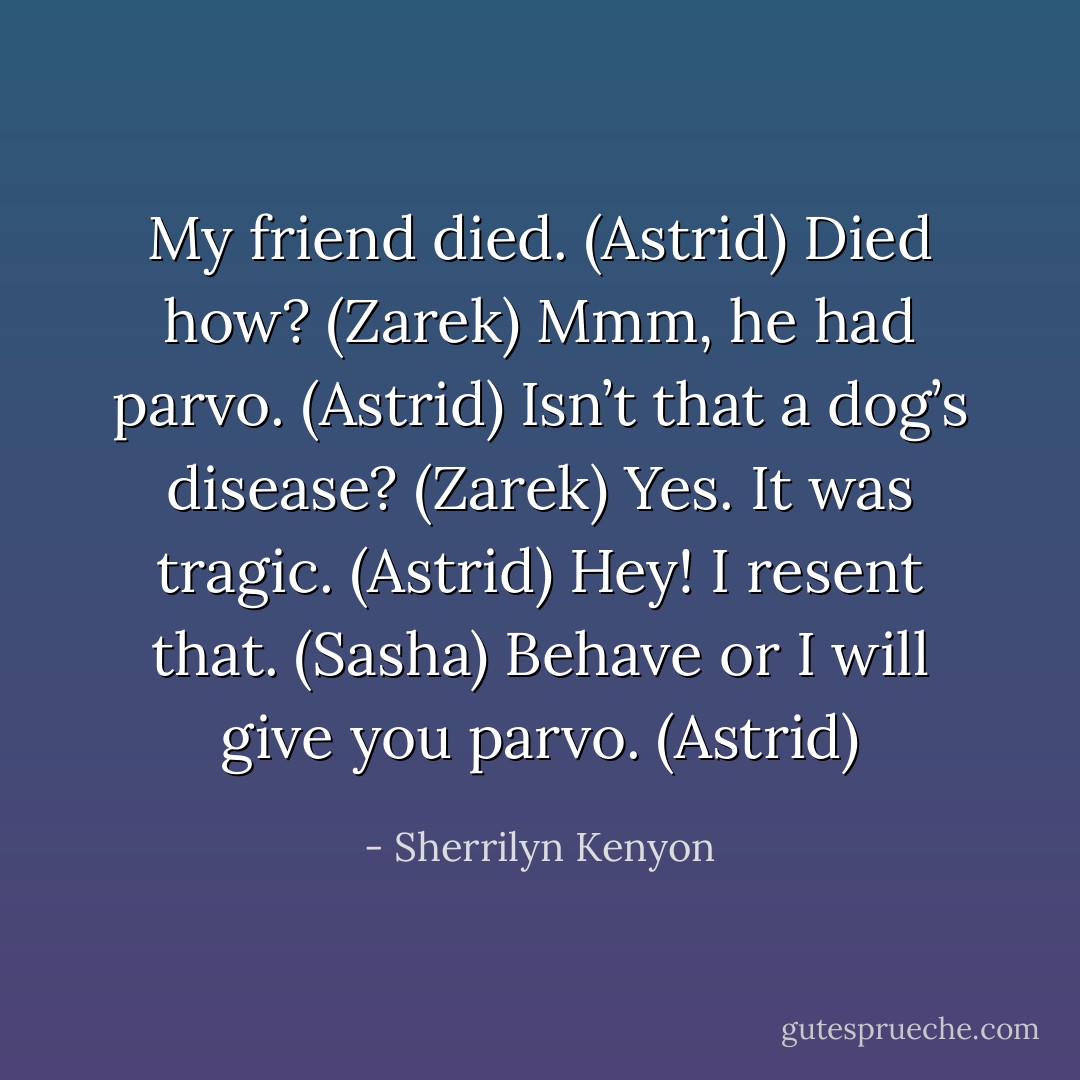 My friend died. (Astrid)<br />Died how? (Zarek)<br />Mmm, he had parvo. (Astrid)<br />Isn’t that a dog’s disease? (Zarek)<br />Yes. It was tragic. (Astrid)<br />Hey! I resent that. (Sasha)<br />Behave or I will give you parvo. (Astrid) - Sherrilyn Kenyon