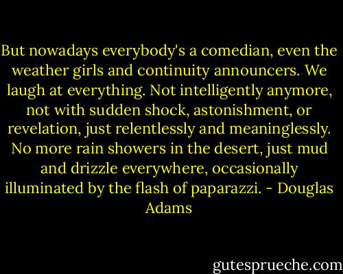 But nowadays everybody's a comedian, even the weather girls and continuity announcers. We laugh at everything. Not intelligently anymore, not with sudden shock, astonishment, or revelation, just relentlessly and meaninglessly. No more rain showers in the desert, just mud and drizzle everywhere, occasionally illuminated by the flash of paparazzi. - Douglas Adams