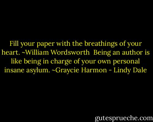 Fill your paper with the breathings of your heart. ~William Wordsworth<br /><br />Being an author is like being in charge of your own personal insane asylum. ~Graycie Harmon - Lindy Dale