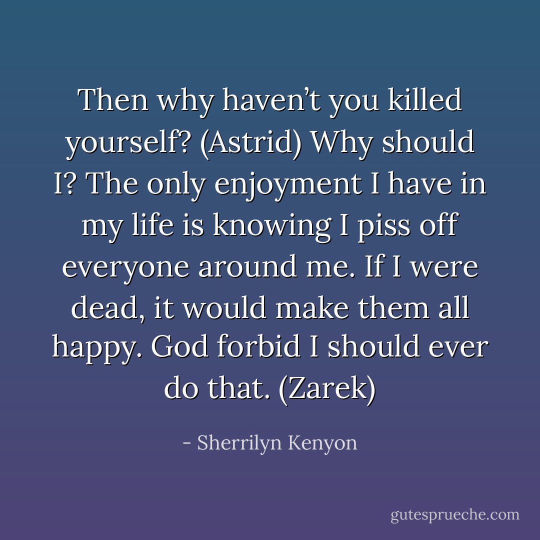 Then why haven’t you killed yourself? (Astrid)<br />Why should I? The only enjoyment I have in my life is knowing I piss off everyone around me. If I were dead, it would make them all happy. God forbid I should ever do that. (Zarek) - Sherrilyn Kenyon