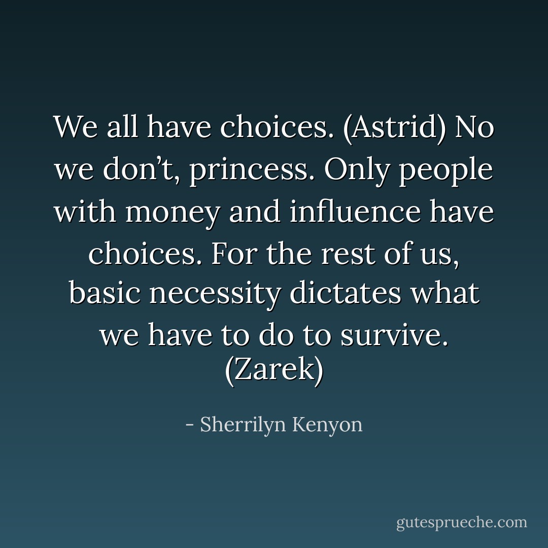 We all have choices. (Astrid)<br />No we don’t, princess. Only people with money and influence have choices. For the rest of us, basic necessity dictates what we have to do to survive. (Zarek) - Sherrilyn Kenyon