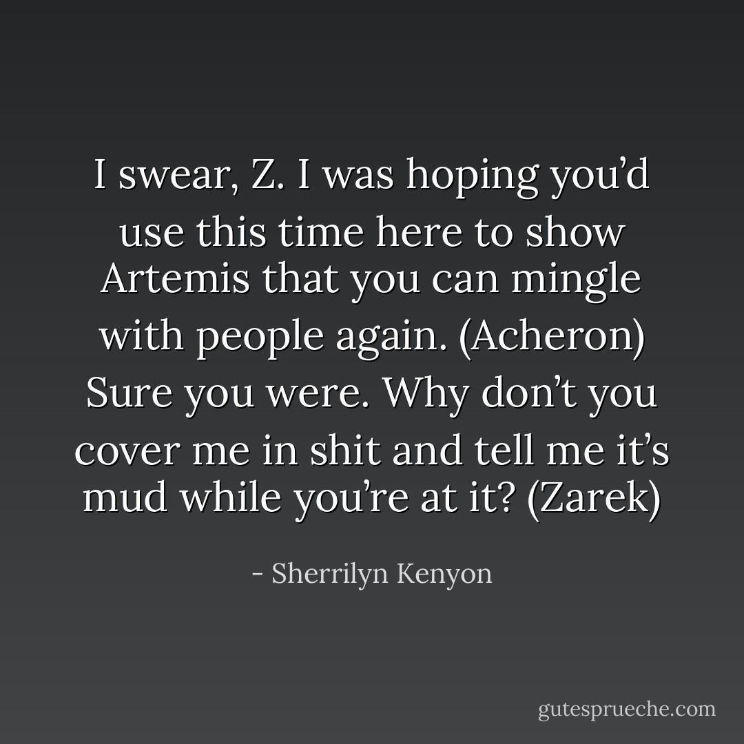 I swear, Z. I was hoping you’d use this time here to show Artemis that you can mingle with people again. (Acheron)<br />Sure you were. Why don’t you cover me in shit and tell me it’s mud while you’re at it? (Zarek) - Sherrilyn Kenyon