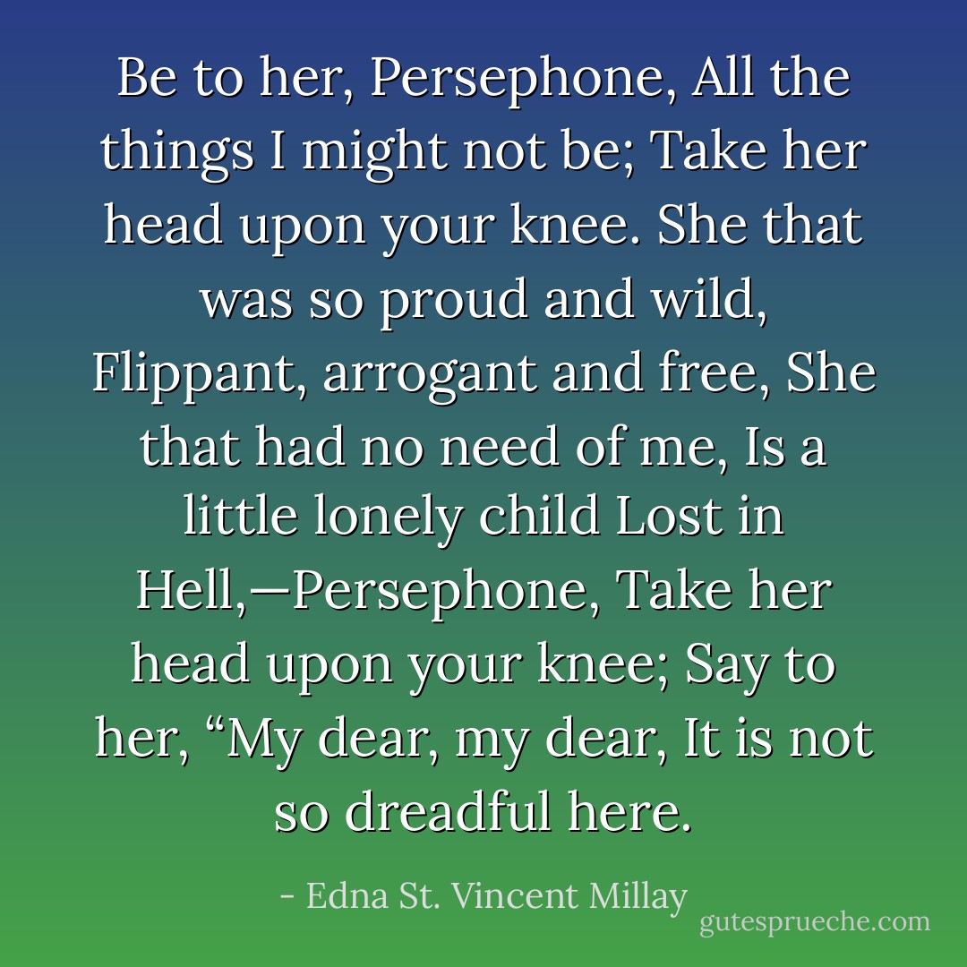 Be to her, Persephone,<br />All the things I might not be;<br />Take her head upon your knee.<br />She that was so proud and wild,<br />Flippant, arrogant and free,<br />She that had no need of me,<br />Is a little lonely child<br />Lost in Hell,—Persephone,<br />Take her head upon your knee;<br />Say to her, “My dear, my dear,<br />It is not so dreadful here. - Edna St. Vincent Millay