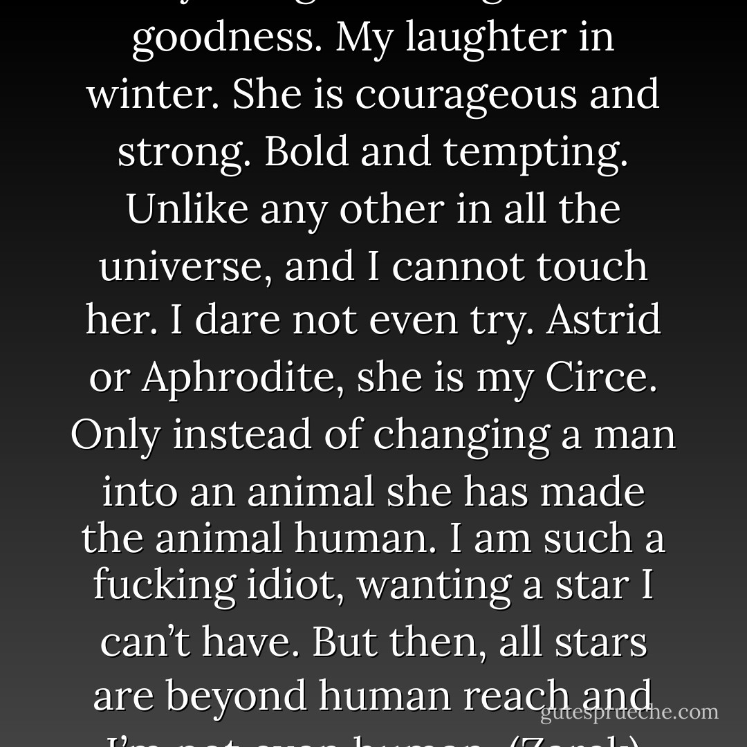 I have found my star. She is beauty and grace. Elegance and goodness. My laughter in winter. She is courageous and strong. Bold and tempting. Unlike any other in all the universe, and I cannot touch her. I dare not even try. Astrid or Aphrodite, she is my Circe. Only instead of changing a man into an animal she has made the animal human. I am such a fucking idiot, wanting a star I can’t have. But then, all stars are beyond human reach and I’m not even human. (Zarek) - Sherrilyn Kenyon